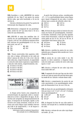272
Considere o cubo ABCDEFGH de aresta559.	
medindo 40 cm. Seja P um ponto da aresta
AB do cubo, que está localizado a 10 cm do
vértice A.
Calcule a distância do ponto P ao ponto de
intersecção das diagonais do cubo.
Determine a diagonal de um paralelepí-560.	
pedo, sendo 62 cm2 sua área total e 10 cm a
soma de suas dimensões.
(FGV-SP) A soma das medidas das 12561.	
arestas de um paralelepípedo reto retângulo
é igual a 140 cm. Se a distância máxima entre
dois vértices do paralelepípedo é 21 cm, sua
área total, em cm2, é:
A partir das leituras acima, considerando
3 = 1,7 e a profundidade dessa caixa d’água
que é igual à diagonal de um cubo, é correto
afirmar que a aresta do referido cubo é de:
776a)	
784b)	
798c)	
800d)	
812e)	
Foram construídos dois aquários cúbi-562.	
cos, sem a tampa, utilizando-se em cada um
deles 5 placas de vidro de 2 dm e de 4 dm de
lado cada uma, respectivamente. A capacidade
e a área do cubo maior superam a capacidade e
a área do cubo menor, respectivamente, em:
52 litros e 54 dma)	 2.
54 litros e 58 dmb)	 2.
56 litros e 60 dmc)	 2.
60 litros e 62 dmd)	 2.
563.	
A charge acima ilustra uma campanha de
conscientização da população sobre a necessi-
dade de se evitar o desperdício de água. Os do-
micílios são campeões do desaproveitamento de
água. A mangueira da ilustração, ligada a uma
torneira com vazão constante, enche em 34 mi-
nutos uma caixa d’água cujas medidas internas
são 0,80 m de comprimento, 1 m de largura e
“x” m de profundidade.
www.saaej.so.gob.br/ambiente/desperdicio/
htn-acessado em 6.4.2008(adaptado).
0,85 ma)	
0,50 mb)	
0,37 mc)	
0,22 md)	
0,26 me)	
36 litros de água estão no interior de uma564.	
caixa em forma de paralelepípedo, totalmen-
te fechada. Conforme a face que fica apoiada
numa mesa horizontal, a altura do líquido na
caixa pode ser de 15 cm, 20 cm ou 30 cm. A
capacidade total dessa caixa é de:
48 litros.a)	
54 litros.b)	
64 litros.c)	
72 litros.d)	
86 litros.e)	
Calcule a medida da aresta de um cubo,565.	
sabendo que a diagonal dele excede em 2 cm a
diagonal da face.
A aresta de um cubo mede 2 cm. Em566.	
quanto se deve aumentar a diagonal desse
cubo de modo que a aresta do novo cubo seja
igual a 3 cm?
Calcule o volume de um cubo cuja área567.	
total mede 600 cm2.
O segmento de reta que liga um dos vérti-568.	
ces de um cubo ao centro de uma das faces opos-
tas mede 60 cm. Calcule o volume desse cubo.
Calcule o comprimento da aresta de um569.	
cubo equivalente a um paralelepípedo retân-
gulo de dimensões 8 cm, 64 cm e 216 cm.
As faces de um paralelepípedo retângulo570.	
têm por área 6 cm2, 9 cm2 e 24 cm2. O volume
desse paralelepípedo é:
1.296 cma)	 3
48 cmb)	 3
39 cmc)	 3
36 cmd)	 3
6e)	 6 cm3
A diagonal da face de um cubo mede d.571.	
Calcule, em função de d, a medida da diagonal
do cubo.
Calcule o volume de um cubo cuja diago-572.	
nal mede 6 cm.
 