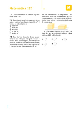 EM2D-11-34
Matemática 112 273
Calcule a área total de um cubo cuja dia-573.	
gonal mede 1 cm.
Aumentando-se de 1 m cada aresta de um574.	
cubo, a sua área lateral aumenta de 164 m2. O
volume do cubo original é:
6.000 ma)	 3
7.000 mb)	 3
8.000 mc)	 3
12.000 md)	 3
16.400 me)	 3
Duas das três dimensões de um parale-575.	
lepípedo reto retângulo são iguais. Calcule o
volume desse paralelepípedo, sabendo que as
medidas, em metros, das arestas desse parale-
lepípedo são números inteiros, sua área é 10 m2
e que uma de suas diagonais mede 6 m.
Um cubo de aresta de comprimento576.	 a vai
ser transformado num paralelepípedo reto-re-
tângulo de altura 25% menor, preservando-se,
porém, o seu volume e o comprimento de uma
de suas arestas.
A diferença entre a área total (a soma das
áreas das seis faces) do novo sólido e a área
total do sólido original será:
a)	
1
6
2a
b)	
1
3
2a
c)	
1
2
2a
d)	
2
3
2a
e)	
5
6
2a
 