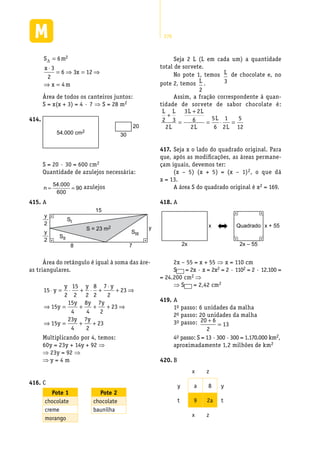 276
S m
x
x
x m
∆ =
⋅
= ⇒ = ⇒
⇒ =
6
3
2
6 3 12
4
2
Área de todos os canteiros juntos:
S = x(x + 3) = 4 · 7 ⇒ S = 28 m2
Seja 2 L (L em cada um) a quantidade
total de sorvete.
No pote 1, temos L
3
de chocolate e, no
pote 2, temos L
2
.
Assim, a fração correspondente à quan-
tidade de sorvete de sabor chocolate é:
L L
L
L L
L
L
L
2 3
2
3 2
6
2
5
6
1
2
5
12
+
=
+
= ⋅ =
Seja x o lado do quadrado original. Para417.	
que, após as modificações, as áreas permane-
çam iguais, devemos ter:
(x – 5) (x + 5) = (x – 1)2, o que dá
x = 13.
A área S do quadrado original é x2 = 169.
A418.	
2x 2x – 55
x x + 55Quadrado
2x – 55 = x + 55 ⇒ x = 110 cm
S = 2x · x = 2x2 = 2 · 1102 = 2 · 12.100 =
= 24.200 cm2 ⇒
⇒ S = 2,42 cm2
A419.	
1o passo: 6 unidades da malha
2o passo: 20 unidades da malha
3o passo: 20 6
2
13
+
=
4o passo: S = 13 ·300 ·300 = 1.170.000 km2,
aproximadamente 1,2 milhões de km2
B420.	
x z
y a 8 y
t 9 2a t
x z
54.000 cm2
414.	
30
20
S = 20 · 30 = 600 cm2
Quantidade de azulejos necessária:
n = =
54 000
600
90
. azulejos
A415.	
15
8 7
S = 23 m2
SIII
SI
SII
y
y
2
y
2
Área do retângulo é igual à soma das áre-
as triangulares.
15
2
15
2 2
8
2
7
2
23
15
15
4
8
4
7
2
23
15
23
4
7
⋅ = ⋅ + ⋅ +
⋅
+ ⇒
⇒ = + + + ⇒
⇒ = +
y
y y y
y
y y y
y
y yy
2
23+
Multiplicando por 4, temos:
60y = 23y + 14y + 92 ⇒
⇒ 23y = 92 ⇒
⇒ y = 4 m
C416.	
Pote 1 Pote 2
chocolate chocolate
creme baunilha
morango
 