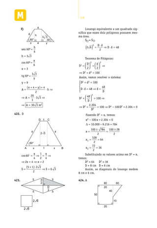 278
f)	
h
x y
3 3
4
4
6
60° 30°
sen
h
h
x
x
tg
y
y
A
x y
h
A
60
6
3 3
60
6
3
30
3 3
9
4 4
2
20
3
º
cos º
º
=
=
=
=
=
=
=
+ +( ) +
⋅ ⇒
⇒ = ⋅⋅ ⇒
⇒ =
3 3
30 3 2A m
D422.	
A B
44
C1
1x
D
60°
2 3
x
cos60
4
1
2 4
2 4 2
5 1 2 3
2
6 3
 = ⇒ = ⇒
⇒ = ⇒ =
=
+( )⋅
⇒ =
x x
x x
S S
55
55
d
2
D
2
423.	
2 6
2 6
Losango equivalente a um quadrado sig-
nifica que esses dois polígonos possuem mes-
ma área.
S = S
2 6
2
48
2
( ) =
⋅
⇒ ⋅ =
D d
D d
Teorema de Pitágoras:
S
D d
D d
Assim vamos resolver o siste
2
2 2
2 2
2 2
100
=



 +



 ⇒
⇒ + =
, mma
D d
D d d
D
D
D
D
D
:
2 2
2
2
2
100
48
48
48
100
2 304
+ =
⋅ = ⇒ =





+



 = ⇒
⇒ +
.
22
4 2100 100 2 304 0= ⇒ − + =D D .
Fazendo D x temos
x x
x
2
2 100 2 304 0
10 000 9 216 784
100 7
=
− + =
= − =
=
±
,
.
. .
:
∆
884
2
100 28
2
128
2
64
72
2
36
1
2
=
±
= =
= =
x
x
Substituindo os valores acima em D2 = x,
temos:
D2 = 64 D2 = 36
D = 8 cm D = 6 cm
Assim, as diagonais do losango medem
8 cm e 6 cm.
A424.	
80
20
40
60
50
20
10
 