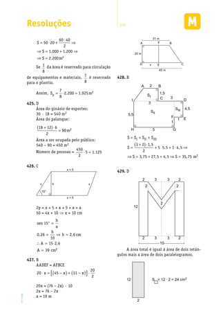 Resoluções 279
EM2D-11-34
S
S
S m
= ⋅ +
⋅
⇒
⇒ = + ⇒
⇒ =
50 20
60 40
2
1 000 1 200
2 200 2
. .
.
Se 1
8
da área é reservado para circulação
de equipamentos e materiais, 7
8
é reservado
para o plantio.
Assim, S mp = ⋅ =
7
8
2 200 1 925 2. .
D425.	
Área do ginásio de esportes:
30 · 18 = 540 m2
Área do palanque:
18 12 6
2
90 2
+( )⋅
= m
Área a ser ocupada pelo público:
540 – 90 = 450 m2
Número de pessoas =
450
2
5 1 125⋅ = .
C426.	
x + 5
15°
x + 5
xx h
2p = x + 5 + x + 5 + x + x
50 = 4x + 10 ⇒ x = 10 cm
sen
h
x
h
h cm
A
A cm
15
0 26
10
2 6
15 2 6
39 2
° =
= ⇒ =
∴ = ⋅
=
, ,
,
B427.	
AADEF = AFBCE
20 45 31
20
2
⋅ = −( ) + −( )  ⋅x x x
20x = (76 – 2x) · 10
2x = 76 – 2x
x = 19 m
D C
A F
E
20 m
31 m
x
45 m
B
B428.	
A
SI
SII
SIII
C
B2
3
1
1
5
3
5,5
1,5
4,5
D
EF
GH
I
S S S S
S
S S
I II III= + +
=
+( )⋅
+ ⋅ + ⋅ ⇒
⇒ = + + ⇒ =
3 2 1 5
2
5 5 5 1 4 5
3 75 27 5 4 5 3
,
, ,
, , , 55 75 2, m
D429.	
2
2
2
2 233
2 233
10
12
A área total é igual à área de dois retân-
gulos mais a área de dois paralelogramos.
2
12 S = 12 · 2 = 24 cm2
 