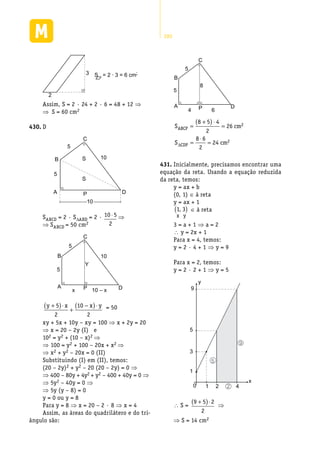280
2
3 S = 2 · 3 = 6 cm2
Assim, S = 2 · 24 + 2 · 6 = 48 + 12 ⇒
⇒  S = 60 cm2
D430.	
B S
5
5
10
S
A P
C
D
10
SABCD = 2 · SDABD = 2 · 10 5
2
⋅ ⇒
⇒ SABCD = 50 cm2
B
A
5
5
10
Y
x 10 – xP
C
D
y x x y+( )⋅
+
−( )⋅5
2
10
2
= 50
xy + 5x + 10y – xy = 100 ⇒ x + 2y = 20
⇒ x = 20 – 2y (I) e
102 = y2 + (10 – x)2 ⇒
⇒ 100 = y2 + 100 – 20x + x2 ⇒
⇒ x2 + y2 – 20x = 0 (II)
Substituindo (I) em (II), temos:
(20 – 2y)2 + y2 – 20 (20 – 2y) = 0 ⇒
⇒ 400 – 80y + 4y2 + y2 – 400 + 40y = 0 ⇒
⇒ 5y2 – 40y = 0 ⇒
⇒ 5y (y – 8) = 0
y = 0 ou y = 8
Para y = 8 ⇒ x = 20 – 2 · 8 ⇒ x = 4
Assim, as áreas do quadrilátero e do tri-
ângulo são:
B
A
5
5
8
4 6P
C
D
S cm
S cm
ABCP
CDP
=
+( )⋅
=
=
⋅
=
8 5 4
2
26
8 6
2
24
2
2
∆
Inicialmente, precisamos encontrar uma431.	
equação da reta. Usando a equação reduzida
da reta, temos:
y = ax + b
(0, 1) ∈ à reta
y = ax + 1
1 3,( )
x y
∈ à reta
3 = a + 1 ⇒ a = 2
 y = 2x + 1
Para x = 4, temos:
y = 2 · 4 + 1 ⇒ y = 9
Para x = 2, temos:
y = 2 · 2 + 1 ⇒ y = 5
1
10 2 4
y
x
3
5
5
9
2
9
 S =
9 5 2
2
+( )⋅
⇒
⇒ S = 14 cm2
 