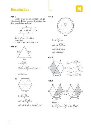 Resoluções 281
EM2D-11-34
E432.	
Lembre-se de que um losango é um pa-
ralelogramo. Então, podemos determinar sua
área fazendo base x altura.
x
24 m2 3 m
x
x x
S = 24 m2 ⇒ x · 3 = 24 ⇒
⇒ x = 8 m
 2p = 4x = 4 · 8 ⇔ 2p = 32 m
a)433.	
6 cm 6 cm
6 cm
S
cm
=
⋅
⋅
= =
l2
2
2
3
4
6 3
4
36 3
4
9 3 =
S = 9 3 2cm
b)	
4 cm
2
2
2
3
S 6
4
4 3
S 6
4
S 6 4 3 S 24 3 cm
⋅
= ⇒
⋅
⇒ = ⋅ ⇒
⇒ = ⋅ ⋅ ⇒ =
�
B434.	
6 m
12 m
�2
2
2
3
S 6
4
6 3
S 6
4
S 6 9 3
S 54 3 m
= ⋅ ⇒
⇒ = ⋅ ⇒
⇒ = ⋅ ⋅ ⇒
⇒ =
E435.	
4 cm
BA
DE
F C
�2
ADEF
2
ADEF
ADEF
2
ADEF
3
S 3
4
4 3
S 3
4
S 3 4 3
S 12 3 cm
= ⋅ ⇒
⇒ = ⋅ ⇒
⇒ = ⋅ ⋅ ⇒
⇒ =
B436.	
BA
D1 cmE
F C
BA
DE
F C
Assim:
�2 2
23 1 3 3
S 2 2 S cm
4 4 2
= = ⋅ ⇒ =
 
