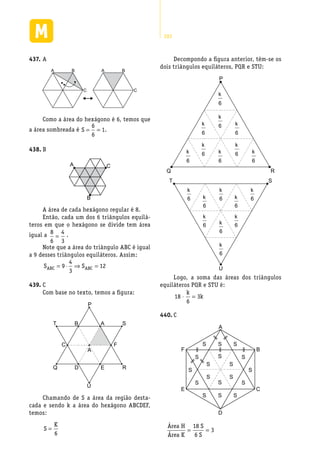 282
A437.	
BA
C
BA
C
Como a área do hexágono é 6, temos que
a área sombreada é S = =
6
6
1.
B438.	
CA
B
A área de cada hexágono regular é 8.
Então, cada um dos 6 triângulos equilá-
teros em que o hexágono se divide tem área
igual a 8
6
4
3
= .
Note que a área do triângulo ABC é igual
a 9 desses triângulos equiláteros. Assim:
S SABC ABC= ⋅ ⇒ =9
4
3
12
C439.	
Com base no texto, temos a figura:
P
U
ABT
C F
A
S
EDQ R
Chamando de S a área da região desta-
cada e sendo k a área do hexágono ABCDEF,
temos:
S
K
=
6
Decompondo a figura anterior, têm-se os
dois triângulos equiláteros, PQR e STU:
P
RQ
k
6
k
6
k
6
k
6
k
6
k
6
k
6
k
6
k
6
U
T S
k
6
k
6
k
6
k
6
k
6k
6
k
6
k
6
k
6
Logo, a soma das áreas dos triângulos
equiláteros PQR e STU é:
18
6
3⋅ =
k
k
C440.	
S S S
S
S
S S
S
S
S S
S
S
S
S
S S
S
A
D
F B
E C
Área H
Área K
S
S
= =
18
6
3
 