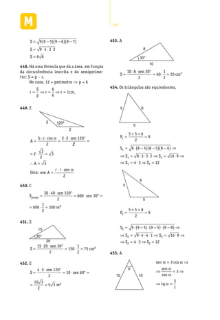 284
S
S
S
= −( ) −( ) −( )
= ⋅ ⋅ ⋅
=
9 9 5 9 6 9 7
9 4 3 2
6 6
Há uma fórmula que dá a área, em função448.	
da circunferência inscrita e do semiperíme-
tro: S = p · r.
No caso, 12 = perímetro ⇒ p = 6
r
S
p
r r cm= ⇒ = ⇒ =
6
6
1 .
E449.	
2
2
120º
A
b c sen
A
A
sen
=
⋅ ⋅
=
⋅ ⋅ °
=
= ⋅ =
∴ =
=
⋅ ⋅
cos α
α
2
2 2 120
2
2
3
2
3
3
2
Dica: use
l l
C450.	
praça
2
30 40 sen 150
S 600 sen 30
2
1
600 300 m
2
⋅ ⋅ °
= = ⋅ ° =
= ⋅ =
E451.	
20
15
30°
S
sen
cm=
⋅ ⋅ °
= ⋅ =
15 20 30
2
150
1
2
75 2
E452.	
S
sen
sen
m
=
⋅ ⋅ °
= ⋅ ° =
= =
4 5 120
2
10 60
10 3
2
5 3 2
A453.	
10
8
30°
S
sen
cm=
⋅ ⋅ °
= ⋅ =
10 8 30
2
40
1
2
20 2
Os triângulos são equivalentes.454.	
5
5
6
P1
5 5 6
2
8=
+ +
=
S
S S
S S
1
1 1
1 1
8 8 5 8 5 8 6
8 3 3 2 16 9
4 3 12
= ⋅ −( ) −( ) −( ) ⇒
⇒ = ⋅ ⋅ ⋅ ⇒ = ⋅ ⇒
⇒ = ⋅ ⇒ =
5
5
8
P2
5 5 8
2
9=
+ +
=
S
S S
S S
2
2 2
2 2
9 9 5 9 5 9 8
9 4 4 1 16 9
4 3 12
= ⋅ −( )⋅ −( )⋅ −( ) ⇒
⇒ = ⋅ ⋅ ⋅ ⇒ = ⋅ ⇒
⇒ = ⋅ ⇒ =
A455.	
1010
α
sen
sen
tg
α α
α
α
α
= ⇒
⇒ = ⇒
⇒ =
3
3
3
1
cos
cos
 