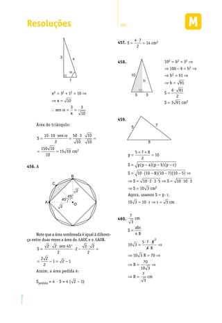 Resoluções 285
EM2D-11-34
α
1
3 x
x
x
sen
x
2 2 23 1 10
10
3 3
10
= + = ⇒
⇒ =
∴ = =α
Área do triângulo:
S
sen
cm
=
⋅ ⋅
=
⋅
⋅ =
= =
10 10
2
50 3
10
10
10
150 10
10
15 10 2
α
A456.	
45°
45°
A
C
B
2
2
O
Note que a área sombreada é igual à diferen-
ça entre duas vezes a área do DAOC e o DAOB.
S
sen
=
⋅ ⋅ °
⋅ −
⋅
=
= − = −
2 2 45
2
2
2 2
2
2 2
2
1 2 1
Assim, a área pedida é:
Spedida = 4 · S = 4 ( 2 – 1)
S cm=
⋅
=
4 7
2
14 2457.	
10
3 3
h
458.	 10 3
100 9
91
91
6 91
2
3 91
2 2 2
2
2
2
= + ⇒
⇒ − = ⇒
⇒ = ⇒
⇒ =
=
⋅
=
h
h
h
h
S
S cm
5 7
8
459.	
p
S p p a p b p c
S
S
=
+ +
=
= −( ) −( ) −( )
= ⋅ −( ) −( ) −( ) ⇒
⇒ =
5 7 8
2
10
10 10 8 10 7 10 5
10 ⋅⋅ ⋅ ⋅ ⇒ = ⋅ ⋅
⇒ =
= ⋅
= ⋅ ⇒ =
2 3 5 10 10 3
10 3
10 3 10 3
2
S
S cm
S p r
r r
Agora, usamos .
ccm
7
3
4
10 3
5 7 8
4
10 3 70
70
10 3
7
3
2
cm
S
abc
R
R
R
R
R cm
=
=
⋅ ⋅
⇒
⇒ = ⇒
⇒ = ⇒
⇒ =
460.	
 