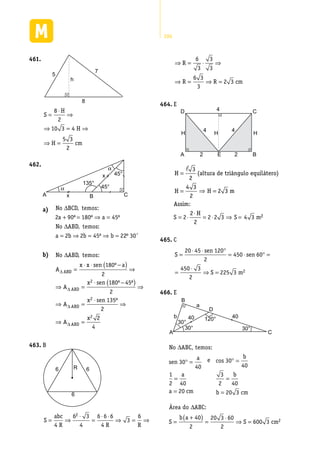 286
461.	
5
h
7
8
S
H
H
H cm
=
⋅
⇒
⇒ = ⇒
⇒ =
8
2
10 3 4
5 3
2
A CB
45°
45°
135°
x
x
α
α
462.	
a)	 No
a a
No ABD temos
a b b b
∆
+ = ⇒ =
∆
= ⇒ = ⇒ =
BCD, temos:
:
2 90 180 45
2 2 45 2
º º º
,
º 22 30º ’
b)	 No ABD, temos:∆
∆
∆
A
x x sen a
A
x sen
ABD
ABD
=
⋅ ⋅ −( ) ⇒
⇒ =
⋅ −
180
2
180 452
º
º ºº
º
( ) ⇒
⇒ =
⋅
⇒
⇒ =
2
135
2
2
4
2
2
A
x sen
A
x
ABD
ABD
∆
∆
B463.	
6 6
6
R
S
abc
R R R
= ⇒
⋅
=
⋅ ⋅
⇒ = ⇒
4
6 3
4
6 6 6
4
3
62
⇒ = ⋅ ⇒
⇒ = ⇒ =
R
R R cm
6
3
3
3
6 3
3
2 3
E464.	
D C
A E
4
4
4
2 2
H H H
B
2
3
H (altura de triângulo equilátero)
2
4 3
H
2
H 2 3 m
Assim
2 H
S 2 2 2 3 S 4 3 m
2
=
= =
⋅
= ⋅ = ⋅ ⇒ = 2
H (altura de triângulo equilátero)
2
4 3
H
2
H 2 3 m
Assim:
2 H
2
=
= =
⋅
�
⇒
C465.	
S
sen
sen
S m
=
⋅ ⋅ °
= ⋅ ° =
=
⋅
⇒ =
20 45 120
2
450 60
450 3
2
225 3 2
E466.	
120°
30°
30°
40 40
30°
A C
D
a
b
B
No ABC, temos:∆
sen
a
a
a cm
e
b
b
b
30
40
1
2 40
20
30
40
3
2 40
20
° =
=
=
° =
=
=
cos
33
40
2
20 3 60
2
600 3 2
cm
S
b a
S cm
Área do ABC:∆
=
+( ) =
⋅
⇒ =
 