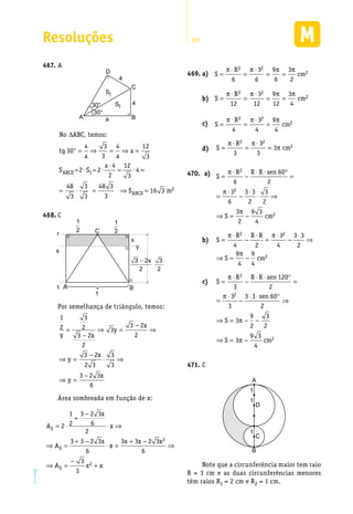 Resoluções 287
EM2D-11-34
A467.	
30°
30°
A B
C
D
SI
SI
4
4
a
No ABC, temos:∆
° = ⇒ = ⇒ =
= ⋅ = ⋅
⋅
= ⋅
tg
a a
a
S S
a
ABCD I
30
4 3
3
4 12
3
2 2
4
2
12
3
4 ==
= ⋅ = ⇒ =
48
3
3
3
48 3
3
16 3 2S mABCD
C468.	
t A B
1
Cr
s
x
y
3
2
3 2x
2
−
1
2
1
2
Por semelhança de triângulo, temos:
1
2
3
2
3 2
2
3
3 2
2
3 2
2 3
3
3
3 2 3
6
y x
y
x
y
x
y
x
=
−
⇒ =
−
⇒
⇒ =
−
⋅ ⇒
⇒ =
−
Área sombreada em função de x:
A
x
x
A
x
x
x x x
A x x
S
S
S
= ⋅
+
−
⋅ ⇒
⇒ =
+ −
⋅ =
+ −
⇒
⇒ =
−
+
2
1
2
3 2 3
6
2
3 3 2 3
6
3 3 2 3
6
3
3
2
2
a)469.	 	 S
R
cm=
⋅
=
⋅
= =
π π π π2 2
2
6
3
6
9
6
3
2
b)	 S
R
cm=
⋅
=
⋅
= =
π π π π2 2
2
12
3
12
9
12
3
4
c)	 S
R
cm=
⋅
=
⋅
=
π π π2 2
2
4
3
4
9
4
d)	 S
R
cm=
⋅
=
⋅
=
π π
π
2 2
2
3
3
3
3
470.	 a)	 S
R R R sen
S cm
=
⋅
−
⋅ ⋅ °
=
=
⋅
−
⋅
⋅ ⇒
⇒ = −
π
π
π
2
2
2
6
60
2
3
6
3 3
2
3
2
3
2
9 3
4
b)	 S
R R R
S cm
=
⋅
−
⋅
=
⋅
−
⋅
⇒
⇒ = −
π π
π
2 2
2
4 2
3
4
3 3
2
9
4
9
4
c)	 S
R R R sen
sen
S
S
=
⋅
−
⋅ ⋅ °
=
=
⋅
−
⋅ ⋅ °
⇒
⇒ = − −
⇒ = −
π
π
π
π
2
2
3
120
2
3
3
3 3 60
2
3
9
2
3
2
3
9 33
4
2cm
C471.	
A
1
1
1
B
C
D
Note que a circunferência maior tem raio
R = 3 cm e as duas circunferências menores
têm raios R1 = 2 cm e R2 = 1 cm.
 