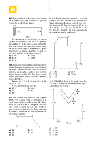 252
Um comício deverá ocorrer num ginásio425.	
de esportes, cuja área é delimitada por um
retângulo, mostrado na figura.
30 m
18 m12 m
6 m
Por segurança, a coordenação do evento
limitou a concentração no local a 5 pessoas
para cada 2 m2 de área disponível. Excluindo-
se a área ocupada pelo palanque, com a forma
de um trapézio (veja as dimensões da parte
hachurada na figura), quantas pessoas, no
máximo, poderão participar do evento?
A figura seguinte representa a planta428.	
baixa de uma sala de estar cujas paredes con-
tíguas são perpendiculares entre si, com exce-
ção da parede AI. Sabe-se ainda que AB = 2 m,
BC = 1,5 m, CD = 3 m, DE = 4,5 m, EF = 1 m,
FG = 1 m, GH = 5 m e HI = 5,5 m. A área dessa sala
de estar é, em metros quadrados:
A B
C
D
E
F
GH
I
2.700a)	
1.620b)	
1.350c)	
1.125d)	
1.050e)	
Um cliente encomendou uma lâmina de vi-426.	
dro em forma de paralelogramo, com perímetro
de 50 cm, devendo um dos lados ter 5 cm de
diferença em relação ao outro e com o menor
ângulo interno igual a 15°. Para fazer o orça-
mento, o vidraceiro precisa calcular a área dessa
lâmina de vidro.
Dados: sen 15° = 0,26; cos 15º = 0,96;
tg 15º = 2,70
A área da lâmina, em cm2, é:
40,5a)	
26b)	
39c)	
144d)	
96e)	
Um terreno tem forma de um trapézio427.	
ABCD, com ângulos retos nos vértices A e D,
como mostra a figura. Sabe-se que AB = 31 m,
AD = 20 m e DC = 45 m. Deseja-se construir
uma cerca, paralela ao lado AD, dividindo
esse terreno em dois terrenos de mesma área.
A distância do vértice D a esta cerca deve ser,
em metros, igual a:
D C
A B
12a)	
19b)	
20c)	
22d)	
26e)	
34,75a)	
35,75b)	
37,50c)	
37,75d)	
38,50e)	
(Ufla-MG) A letra429.	 M foi escrita com fai-
xas com as dimensões apresentadas na figura.
A área total das faixas é:
2 cm
2 cm2 cm
6 cm
10 cm
12 cm
2 cm
2 cm
64 cma)	 2
30 cmb)	 2
32 cmc)	 2
60 cmd)	 2
 