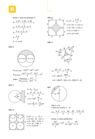288
Assim, a área em destaque é:
S
R R R
S
S
S
S
=
⋅ − ⋅ − ⋅
⇒
=
⋅ − ⋅ − ⋅
=
⋅ − ⋅ −
=
⋅
=
π π π
π π π
π π π
π
2
1
2
2
2
2 2 2
2
3 2 1
2
9 4
2
4
2
2⋅⋅ π cm2
B472.	
r r r r
A r r r
A
r r r
círculo maior
hachurada
= ( ) = =
=
−
=
π π π
π π π
2 4 4
4 2
2
2
2
2 2 2
2 2 2
.
==
= = =
π
π
π
r
razão
A
A
r
r
hachurada
círculo maior
2
2
2
4
1
4
E473.	
3
3
660°
S S S
S
S
S cm
setor= −
=
⋅
−
⋅
⇒
⇒ = − ⇒
⇒ = −




∆
6 3
4
3
6
9 3
9
6
9 3
6
2 2
2
π
π
π
B474.	
2 2 2
8
8
2
S = 82 – 4 · p · 22 ⇒
⇒ S = 64 – 16 · 3,14 ⇒
⇒ S = 16(4 – 3,14) ⇒
⇒ S = 16 · 0,86 ⇒
⇒ S = 13,76 m2
A475.	
2
2
2
2
22
22
S
S
S
S
S cm
= − ⋅
⋅
⇒
⇒ ≅ − ⋅ ⇒
⇒ ≅ −( ) ⇒
⇒ ≅ ⋅ ⇒
⇒ ≅
4 4
2
4
16 4 3 14
4 4 3 14
4 0 86
3 44
2
2π
,
,
,
, 22
A476.	
M
N
P
10
10
10
10
10
10
60°
60°
60°
I
B
A
S
S
S S
=
⋅
− ⋅
⋅
⇒
⇒ = − ⇒
⇒ = − ⇒ = −( )
20 3
4
3
10
6
100 3
100
2
100 3 50 50 2 3
2 2π
π
π π
x
x
S
477.	
Seja L = 2x
• Área do círculo: p · x2
•S
x x x x x x
=
⋅
−
⋅
= − =
−( )π π π2 2 2 2
4 2 4
2
4
2
4
Assim, a razão pedida fica:
π
π
π
π
π
π
x
x
x
x
2
2
2
22
4
4
2
4
2−( )
= ⋅
−( )
=
−
 