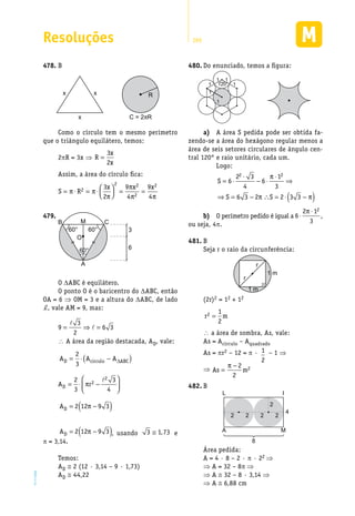 Resoluções 289
EM2D-11-34
B478.	
Rxx
x C = 2πR
Como o círculo tem o mesmo perímetro
que o triângulo equilátero, temos:
2pR = 3x ⇒ R
x
x
=
3
2
Assim, a área do círculo fica:
S R
x x x
= ⋅ = ⋅



 = =π π
π
π
π π
2
2 2
2
23
2
9
4
9
4
60°
60° 60°
A
B CM
O
3
6
479.	
O DABC é equilátero.
O ponto O é o baricentro do DABC, então
OA = 6 ⇒ OM = 3 e a altura do DABC, de lado
d, vale AM = 9, mas:
3
9 6 3
2
= ⇒ =
 A área da região destacada, AD, vale:
A A AD c rculo ABC= ⋅ −( )2
3 í ∆
2
2
D
2 3
A r
3 4
 
= ⋅ π − 
 
AD = −( )2 12 9 3π
AD = −( )2 12 9 3π , usando 3 1 73≅ , e
π = 3,14.
Temos:
AD @ 2 (12 · 3,14 – 9 · 1,73)
AD @ 44,22
Do enunciado, temos a figura:480.	
120°
1
11
1
1
1
a)	 A área S pedida pode ser obtida fa-
zendo-se a área do hexágono regular menos a
área de seis setores circulares de ângulo cen-
tral 120° e raio unitário, cada um.
Logo:
S
S S
= ⋅
⋅
− ⋅
⋅
⇒
⇒ = − ∴ = ⋅ −( )
6
2 3
4
6
1
3
6 3 2 2 3 3
2 2π
π π
b)	 O perímetro pedido é igual a 6
2 1
3
2
⋅
⋅π
,
ou seja, 4p.
B481.	
Seja r o raio da circunferência:
r
r
1 m
1 m
(2r)2 = 12 + 12
r m2 1
2
=
 a área de sombra, As, vale:
As = Acírculo – Aquadrado
As = pr2 – 12 = p · 1
2
– 1 ⇒
⇒ As m=
−π 2
2
2
B482.	
L I
A M
2 2 2 2
2
4
8
Área pedida:
A = 4 · 8 – 2 · p · 22 ⇒
⇒ A = 32 – 8p ⇒
⇒ A @ 32 – 8 · 3,14 ⇒
⇒ A @ 6,88 cm
 