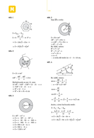 290
C483.	
10
10
10
5
S = Shex. – Scír.
S = ⋅
⋅
− ⋅6
10 3
4
5
2
2π ⇒
⇒ S = −150 3 25π ⇒
⇒ S m= −( )25 6 3 2π
B484.	
60°
R
R
R
R
S = 21 p cm2
π
π π
πR
R R2
2 2
6 4
21− − =
Multiplicando-se por 12, vem:
12 pR2 – 2pR2 – 3pR2 = 12 · 21 · p ⇒
⇒ 7pR2 = 12 · 21 · p ⇒
⇒ R2 = 12 · 3 ⇒
⇒ R2 = 36 ⇒ R = 6 cm
D485.	
30
90
S = pR2 – pr2 ⇒
⇒ S = p · 902 – p · 302 ⇒
⇒ S = p · 90 · 90 – p · 900 ⇒
⇒ S = p · 900 · 9 – p · 900 ⇒
⇒ S = 900 p (9 – 1) ⇒
⇒ S = 900 p · 8 ⇒
⇒ S = 7.200 p m2
D486.	
Seja AB a corda:
A
B
C
O
R
r
a
a
S = 25p cm2
pR2 – pr2 = 25p ⇒
⇒ p(R2 – r2) = 25p ⇒
⇒ R2 – r2 = 25
No DOAC, temos:
R2 = r2 + a2
R2 – r2 = a2 ⇒
⇒ a2 = 25 ⇒
⇒ a = 5
 a corda AB mede 2a = 2 · 5 = 10 cm.
A487.	
C A
D
B
6
6
6
6
α
β12
x
No DABC, temos:
sen
AB
BC
α = = =
6
12
1
2
 a = 30° e b = 60°
cos
cos
α =
= ⇒
⇒ = ⇒ = ⇒ =
AC
BC
x
x x
x cm
30
12
3
12 12
3
6
6 3

Assim, a área hachurada mede:
S S S S
S
S
S
= − −
=
⋅
−
⋅
−
⋅
⇒
⇒ = − − ⇒
⇒ = − ⇒
∆ 30 60
2 26 3 6
2
6
12
6
6
18 3 3 6
18 3 9
 
π π
π π
π SS cm= −( )9 2 3 2π
 