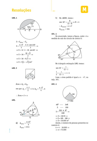 Resoluções 291
EM2D-11-34
A488.	
A B
O
30°
30°
120°
6 6
6
S S S
S
sen
S sen
S
setor= −
=
⋅
−
⋅ ⋅
⇒
⇒ = ⋅ − ⋅ ⇒
⇒ = −
∆
π 6
3
6 6 120
2
12 3 18 60
36
18
2 

⋅⋅
⇒
⇒ = − ⇒
⇒ = −( )
3
2
36 9 3
9 4 3 2
S
S cm
B489.	
2
I II
2 2
Área = AI + AII,
em que A e AI II=
⋅
= =
⋅2 2
2
2
2
4
2π
π,
 Área = 2 + p
490.	
A
B C
60°
30°
12
R
R
12 – R
O
M
a)	 A
A
setor
setor
=
=
π
π
·12
6
24
2
b)	
2
círculo
círculo
No BOM temos :
R
sen 30 R 4
12 R
A 4
A 16
∆
° = ⇒ =
−
∴ = π⋅
= π
A491.	
Do enunciado, temos a figura, onde r é a
medida do raio do círculo de centro O:
N
P
M
O
r
r12 – r
30°
30°
No triângulo retângulo LMO, temos:
sen
r
r
r
r
r
30
12
1
2 12
4
 =
−
=
−
∴ =
Logo, a área pedida é igual a π · 42, ou
seja, 16π.
A492.	
180
d = 200
π π
π
π
R R
S
S
R
R
2
2
2
200
200
2
=
⋅ ⋅
⇒
⇒ S = 100 R ⇒
⇒ S = 100 · 180 ⇒
⇒ S = 18.000 m2
Assim, o número de pessoas presentes no
comício é:
n = 4 · 18.000 ⇒
⇒ n = 72.000
 