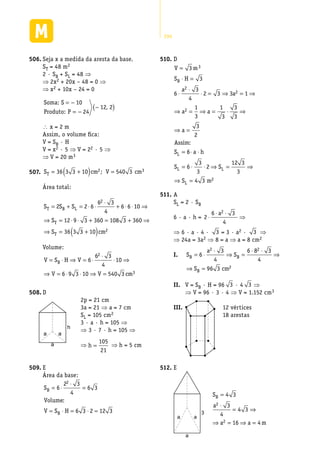 294
Seja x a medida da aresta da base.506.	
ST = 48 m2
2 · SB + SL = 48 ⇒
⇒ 2x2 + 20x – 48 = 0 ⇒
⇒ x2 + 10x – 24 = 0
Soma:
Produto:
S
P
= −
= −
−( )
10
24
12 2,
 x = 2 m
Assim, o volume fica:
V = SB · H
V = x2 · 5 ⇒ V = 22 · 5 ⇒
⇒ V = 20 m3
S cm V cmT = +( ) =36 3 3 10 540 32 3;507.	
Área total:
S S S
S
S
T B L
T
T
= + = ⋅ ⋅
⋅
+ ⋅ ⋅ ⇒
⇒ = ⋅ ⋅ + = + ⇒
⇒ =
2 2 6
6 3
4
6 6 10
12 9 3 360 108 3 360
36 3
2
33 10 2+( )cm
Volume:
V S H V
V V cm
B= ⋅ ⇒ = ⋅
⋅
⋅ ⇒
⇒ = ⋅ ⋅ ⇒ =
6
6 3
4
10
6 9 3 10 540 3
2
3
D508.	
a
h
a
a
E509.	
Área da base:
S
Volume
V S H
B
B
= ⋅
⋅
=
= ⋅ = ⋅ =
6
2 3
4
6 3
6 3 2 12 3
2
:
2p = 21 cm
3a = 21 ⇒ a = 7 cm
SL = 105 cm2
3 · a · h = 105 ⇒
⇒ 3 · 7 · h = 105 ⇒
⇒ h =
105
21
⇒ h = 5 cm
D510.	
V m
S H
a
a
a a
a
Assim
S
B
L
=
⋅ =
⋅
⋅
⋅ = ⇒ = ⇒
⇒ = ⇒ = ⋅ ⇒
⇒ =
=
3
3
6
3
4
2 3 3 1
1
3
1
3
3
3
3
2
3
2
2
2
:
66
6
3
3
2
12 3
3
4 3 2
⋅ ⋅
= ⋅ ⋅ ⇒ = ⇒
⇒ =
a h
S S
S m
L L
L
A511.	
SL = 2 · SB
6 · a · h = 2
6 3
4
2
⋅
⋅ ⋅a
⇒
⇒ 6 · a · 4 · 3 = 3 · a2 · 3 ⇒
⇒ 24a = 3a2 ⇒ 8 = a ⇒ a = 8 cm2
I.	 S
a
S
S cm
B B
B
= ⋅
⋅
⇒ =
⋅ ⋅
⇒
⇒ =
6
3
4
6 8 3
4
96 3
2 2
2
II.	 V = SB · H = 96 3 · 4 3 ⇒
⇒ V = 96 · 3 · 4 ⇒ V = 1.152 cm3
III.	 12 vértices
18 arestas
E512.	
3
aa
a
S
a
a a m
B =
⋅
= ⇒
⇒ = ⇒ =
4 3
3
4
4 3
16 4
2
2
 