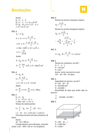 Resoluções 295
EM2D-11-34
Assim:
SL = 3 · a · h
SL = 3 · 4 · 3 ⇒ SL = 36 m2
V = SB · H ⇒ V = 4 3 · 3 ⇒
⇒ V = 12 3 m2
A513.	
S S
a h
a
a
a
a a a
a
L B= ⋅
⋅ ⋅ = ⋅ ⋅
⋅
⇒
⇒ ⋅ ⋅ =
⋅ ⋅ ⋅
⇒
⇒ = ⇒ = ⇒
⇒
3
6 3 6
3
4
6 9
3 6 3
4
36 3 3 12 3
2
2
2
==
= ⋅ = ⋅
⋅
⋅ ⇒
= ⋅ ⋅ ⇒ =
12
3
6
3
4
9
6
4
144
3
9 3 648 3
2
3
cm
As
V S H
a
V V cm
B
sim:
A514.	
V S H
V
V V cm
As
d
m
V
m
m g
B= ⋅
=
⋅
⇒
⇒ = ⋅ ⇒ =
= ⇒ = ⇒ =
5 4 3
4
25 3 75
7 8
75
585
2
3
sim:
,
E515.	
SL = 6 · SB
4 · x · 15 = 6 · x2 ⇒
⇒ 60x = 6x2 ⇒ 10 = x
Volume de medicamento:
V =
3
4
· SB · H =
3
4
· 102 · 15 =
= 3 · 25 · 15 = 1.125 cm3 = 1.125 ml
Três doses durante seis dias totalizam 18
doses.
Assim:
18 · 50 = 900 ml
O medicamento será suficiente, restando
ainda 1.125 – 900 = 225 ml no recipiente.
D516.	
Volume do prisma triangular regular:
V
a
hT = ⋅
2 3
4
Volume do prisma hexagonal regular:
V
a
h
A
V
V
a
h
a
h
H
T
H
= ⋅ ⋅
∴ =
⋅
⋅ ⋅
=
6
3
4
3
4
6
3
4
1
6
2
2
2
B517.	
V S H mB= ⋅ =
⋅
⋅ =
2 3
4
2 2 3
2
3
E518.	
Volume do recipiente, em dm3:
V = 7 · 4 · 5
V = 140 dm3
V = 140 l
Assim, serão necessários mais
140 – 60 = 80 l de água.
A519.	
Capacidade da piscina, em dm3:
V = 120 · 60 · 30
V = 216.000 dm3
V = 216.000 l
Quantidade de água que ainda cabe na
piscina:
3
8
· 216.000 = 81.000 l
D520.	
1
50
100
V = 100 · 50 · 1
V = 5.000 dm3
V = 5.000 l
 