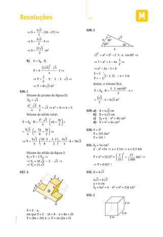 Resoluções 297
EM2D-11-34
S
S
S
= ⋅
⋅
− ⋅
⋅( )⇒
⇒ =
⋅
− ( )


 ⇒
⇒ = ⋅ −( ) ⇒
6
6 3
2
6
3 3 3
4
6 3
2
6 3 3
3 3
2
36 27
2
2
2
2
⇒⇒ = ⋅ ⇒
⇒ = ⋅
S
S m
3 3
2
9
27 3
2
2
b)	 V S H
V
V
V m
B= ⋅
= ⋅
( ) ⋅
⋅ ⇒
⇒ = ⋅ ⋅ ⋅ ⋅ ⇒
⇒ =
6
3 3 3
4
2
3
2
9 3 2 3
81 3
2
3
C526.	
Volume do prisma da figura II:
V
x x
x x
II =
⋅
⋅ = ⇒ = ⇒ =
3
3
4 2
3 8 2
2
3
Volume do sólido total:
V S H d
x
x x
V
B= ⋅ =
⋅
⋅ +



 =
= ⋅ ⋅ +



 ⇒
⇒ = ⋅
⋅
3 3
4
4
3
2
9 3
4
4
5
8
3
2
9 3
4
20 2
2
88
3 2
2
9 3
4
8 18 3+
⋅


 = ⋅ =
Volume do sólido da figura I:
VI = V – 3 VII ⇒
⇒ VI = 18 3 – 3 · 3 ⇒
⇒ VI = 15 3
A527.	
A
B
2
x
x x
8
C
E
F
D
G
10
S
V = S · x,
em que S = 2 · 10 + 8 · x = 8x + 20
V = (8x + 20) x ⇒ V = 4x (2x + 5)
E528.	
85°
35°60°
2
a
7
7 2 2 2 60
7 4 4
1
2
2 3 0
2
3
1 3
2 2 2
2
2
= + − ⋅ ⋅ ⋅ ° ⇒
⇒ = + − ⋅ ⇒
⇒ − − =
=
= −
−(
a a
a a
a a
S
P
cos
, )) ∴ =a m3
Assim, o volume fica:
V S H
sen
m
B= ⋅ =
⋅ ⋅
⋅ =
= ⋅ =
2 3 60
2
4
3 3
2
4 6 3 3
º
a)529.	 	 d = 4 2 cm
b)	 D = 4 3 cm
c)	 ST = 6 · 42 = 96 cm2
d)	 V = 43 = 64 cm3
V = 5530.	 3
V = 125 dm3
V = 125 l
S531.	 T = 54 cm2
6 · a2 =54 ⇒ a = 3 cm ⇒ a = 0,3 dm
V = a3 = (0,3)3 =
3
10
27
1 000
3
3


 =
.
dm ⇒
⇒ V = 0,027 l
D = 6532.	 3
a 3 = 6 3
a = 6 cm
ST = 6a2 = 6 · 62 = 63 = 216 cm2
E533.	
2 m
2 m
2 m
 