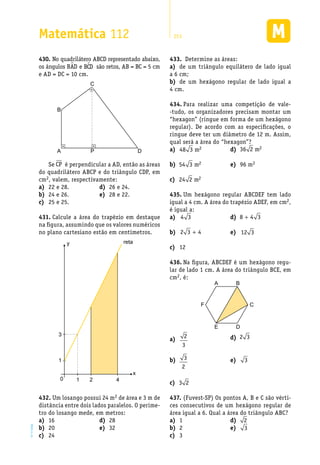 EM2D-11-34
Matemática 112 253
No quadrilátero ABCD representado abaixo,430.	
os ângulos BAD e BCD são retos, AB = BC = 5 cm
e AD = DC = 10 cm.
B
A P
C
D
Se CP é perpendicular a AD, então as áreas
do quadrilátero ABCP e do triângulo CDP, em
cm2, valem, respectivamente:
Determine as áreas:433.	
de um triângulo equilátero de lado iguala)	
a 6 cm;
de um hexágono regular de lado igual ab)	
4 cm.
Para realizar uma competição de vale-434.	
-tudo, os organizadores precisam montar um
“hexagon” (ringue em forma de um hexágono
regular). De acordo com as especificações, o
ringue deve ter um diâmetro de 12 m. Assim,
qual será a área do “hexagon”?
22 e 28.a)	
24 e 26.b)	
25 e 25.c)	
26 e 24.d)	
28 e 22.e)	
Calcule a área do trapézio em destaque431.	
na figura, assumindo que os valores numéricos
no plano cartesiano estão em centímetros.
1
10 2 4
y
x
reta
3
Um losango possui 24 m432.	 2 de área e 3 m de
distância entre dois lados paralelos. O períme-
tro do losango mede, em metros:
16a)	
20b)	
24c)	
28d)	
32e)	
a)	 48 3 2m
b)	 54 3 2m
c)	 24 2 2m
d)	 36 2 2m
96 me)	 2
Um hexágono regular ABCDEF tem lado435.	
igual a 4 cm. A área do trapézio ADEF, em cm2,
é igual a:
a)	 4 3
b)	 2 3 4+
12c)	
d)	 8 4 3+
e)	 12 3
Na figura, ABCDEF é um hexágono regu-436.	
lar de lado 1 cm. A área do triângulo BCE, em
cm2, é:
BA
DE
F C
a)	 2
3
b)	 3
2
c)	 3 2
d)	 2 3
e)	 3
(Fuvest-SP) Os pontos A, B e C são vérti-437.	
ces consecutivos de um hexágono regular de
área igual a 6. Qual a área do triângulo ABC?
1a)	
2b)	
3c)	
d)	 2
e)	 3
 