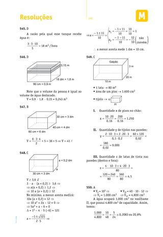 Resoluções 299
EM2D-11-34
D545.	
A razão pela qual esse tanque recebe
água é:
3 3 10
5
18 3⋅ ⋅
= m hora/
D546.	
18 dm = 1,8 m
0,15 m
90 cm = 0,9 m
Note que o volume da pessoa é igual ao
volume de água deslocado.
V = 0,9 · 1,8 · 0,15 = 0,243 m3
B547.	
40 cm = 4 dm
30 cm = 3 dm
60 cm = 6 dm
�
6 3 4
V 5 36 5 V 41
2
⋅ ⋅
= + = + ⇒ =
C548.	
a + 0,2 dm
a
30 cm = 3 dm
V ≥ 3,6 d
3 · a · (a + 0,2) ≥ 3,6 ⇒
⇒ a(a + 0,2) ≥ 1,2 ⇒
⇒ 10 a (a + 0,2) ≥ 12
No mínimo, a menor aresta medirá:
10a (a + 0,2) = 12 ⇒
⇒ 10 a2 + 2a – 12 = 0 ⇒
⇒ 5a2 + a – 6 = 0
∆ = 12 – 4 · 5 (–6) = 121
1 121
a
2 5
− ±
= ⇒
⋅
a
1
2
1 11 10
a 1
1 11 10 10
10
− +
= = =
− ±
1 11 12
10 10
−− não
convém
 
  
a
= =
∴ a menor aresta mede 1 dm = 10 cm.
C549.	
3 m
20 m
10 m
Galpão
• 1 lata → 80 m2
• área de um piso → 1.600 cm2
• tijolo → 10
20
I. 	 Quantidade x de pisos no chão:
x =
⋅
= =
10 20
0 16
200
0 16
1 250
, ,
.
II.	 Quantidade y de tijolos nas paredes:
y =
⋅ ⋅ + ⋅ ⋅
⋅
=
+
=
= =
2 10 3 2 20 3
0 1 0 2
60 120
0 02
180
0 02
9 000
, , ,
,
.
III.	Quantidade z de latas de tinta nas
paredes (dentro e fora):
z =
⋅ ⋅ + ⋅ ⋅
=
=
+
= =
4 10 3 4 20 3
80
120 240
80
360
80
4 5,
A550.	
• VI = 103 ⇒             • VII = 40 · 10 · 12 ⇒
⇒ VI = 1.000 cm3 ⇒ VII = 4.800 cm3
A água ocupará 1.000 cm3 no vasilhame
II, que possui 4.800 cm3 de capacidade. Assim,
temos:
1 000
4 800
10
48
5
24
0 2083 20 8
.
.
, , %= = ≅ ou
 