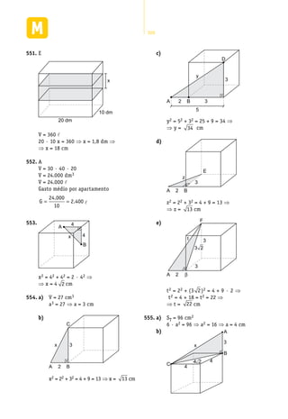 300
E551.	
x
20 dm
10 dm
V = 360 l
20 · 10 x = 360 ⇒ x = 1,8 dm ⇒
⇒ x = 18 cm
A552.	
V = 30 · 40 · 20
V = 24.000 dm3
V = 24.000 l
Gasto médio por apartamento
G = =
24 000
10
2 400
.
. l
4
4
A
B
x
553.	
x2 = 42 + 42 = 2 · 42 ⇒
⇒ x = 4 2 cm
a)554.	 	 V = 27 cm3
a3 = 27 ⇒ a = 3 cm
b)	
C
BA 2
3x
x2 = 22 + 32 = 4 + 9 = 13 ⇒ x = 13 cm
c)	
B 3A 2
y
D
3
5
y2 = 52 + 32 = 25 + 9 = 34 ⇒
⇒ y = 34 cm
d)	
B
3
A 2
z
E
z2 = 22 + 32 = 4 + 9 = 13 ⇒
⇒ z = 13 cm
e)	
β
3
A 2
t 3
F
3 2
t2 = 22 + (3 2)2 = 4 + 9 · 2 ⇒
t2 = 4 + 18 = t2 = 22 ⇒
⇒ t = 22 cm
a)555.	 	 ST = 96 cm2
6 · a2 = 96 ⇒ a2 = 16 ⇒ a = 4 cm
b)	 A
B
C
4
4
3
x
4 2
 