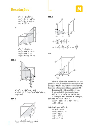 Resoluções 301
EM2D-11-34
x2 = 32 + (4 2 )2 ⇒
⇒ x2 = 9 + 42 · 22 ⇒
⇒ x2 = 9 + 32 = 41 ⇒
⇒ x = 41 cm
c)	 A
D
4
3
4
4
4
4 2
y 7
y2 = 72 + (4 2)2 ⇒
⇒ y2 = 49 + 16 · 2 ⇒
⇒ y2 = 49 + 32 ⇒
⇒ y2 = 81 ⇒ y = 9 cm
C556.	
A
a
P
E F
Q
G
a
a
a
x
y
aa 2
x2 = a2 + a2 = 2a2 ⇒ x = a 2
y2 = (2a)2 + (a 2 )2 ⇒ y2 = 4a2 + 2a2 = 6a2 ⇒
⇒ y = a 6
B557.	
A
C
B
4
4
4
4 2
S SABC ABC∆ ∆=
⋅
⇒ =
4 4 2
2
8 2
C558.	
A a
a
C
B
E
H
DM
G
F
a
2
x
a 2
2
x
a a
x
a a a
x
a
2
2 2
2
2 2 2
2
2
2
4
2
4
3
4
3
2
=



 +





 ⇒
⇒ = + = ⇒ =
559.	
A
C
B
E
H
D
M
N
RP
10
G
F
Sejam N o ponto de intersecção das dia-
gonais do cubo, M o encontro das diagonais do
retângulo ABCD e R o ponto médio do lado AB.
Queremos calcular a medida do segmento NP.
Temos que PR = 10 cm e MR = 20 cm.
O triângulo MPR é retângulo. Logo,
MP2 = PR2 + RM2 = 100 + 400 = 500
O triângulo NMP também é retângulo.
Portanto, NP2 = MP2 + MN2 ⇔
⇔ NP2 = 900 + 400 ⇒ NP2 = 900 ⇒
⇒ NP = 30 cm
(a + b + c)560.	 2 = D2 + ST
102 = D2 + 62 ⇒
⇒ D2 = 100 – 62 ⇒
⇒ D2 = 28 ⇒
⇒ D = 28 ⇒
⇒ D = 2 7 cm
 