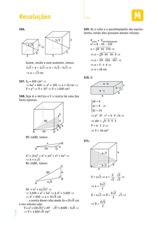 Resoluções 303
EM2D-11-34
566.	
2
2
2 3
3
3
2 3
3 3
Assim, sendo x esse aumento, temos:
2 3 3 3 3 3 2 3
3
+ = ⇒ = − ⇒
⇒ =
x x
x cm
S567.	 T = 600 cm2 ⇒
⇒ 6a2 = 600 ⇒ a2 = 100 ⇒ a = 10 cm ⇒
V = a3 ⇒ V = 103 ⇒ V = 1.000 cm3
Seja A o vértice e C o centro de uma das568.	
faces opostas.
A D
B
C
2a
60
a
a
a
NO ∆ABD, temos:
A D
B
2a
x
a
x2 = (2a)2 + a2 = 4a2 + a2 = 5a2 ⇒
⇒ x = a 5
No ∆ABC, temos:
A
B
C
60 a
a 5
60 = a2 + (a 5)2 ⇒
⇒ 3.600 = a2 + 5a2 ⇒ 6 a2 = 3.600 ⇒
⇒ a2 = 600 ⇒ a = 10 6 cm
∴ a aresta desse cubo mede 2a = 20 6 cm
e seu volume vale:
V = a3 = (20 6)3 = 203 · 63 = 8.000 · 6 6 ⇒
⇒ V = 4.800 6 cm3
Se o cubo e o paralelepípedo são equiva-569.	
lentes, então eles possuem mesmo volume.
Vcubo = Vparalelepípedo
a3 = 8 · 64 · 216
a
a
a
a
a cm
= ⋅ ⋅ ⇒
⇒ = ⋅ ⋅ ⋅ ⇒
⇒ = ⋅ ⋅ ⇒
⇒ = ⋅ ⋅ ⇒
⇒ =
8 64 216
8 64 36 6
8 64 6
2 4 6
48
3
3
3 3 33
D570.	
a
a · b
a · c
b · c
b
c
ab
ac
bc
a b c
abc
V
V
=
=
=





⇒
⇒ ⋅ ⋅ = ⋅ ⋅ ⇒
⇒ = ⋅ ⋅ ⋅
= ⋅ ⋅ ⇒
⇒
6
9
24
6 9 24
6 9 6 4
6 3 2
2 2 2
== 36 3cm
571.	
a
a
a
a 2
a 3
d a a
d
a
d
D a D
d
D
d
= ⇒ = ⋅ ⇒
⇒ =
= ⇒ = ⋅ ⇒
⇒ =
2
2
2
2
2
2
3
2
2
3
6
2
 