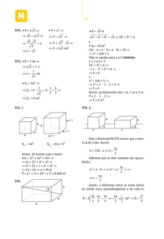304
• = ⇒
⇒ = ⇒
⇒
⋅
=
⇒ =
D a
a
a
a
3
6 3
2 3
3
2
572.	 • = ⇒
⇒ = ⇒
⇒ = ⋅ ⇒
⇒ =
V a
V
V
V cm
3
3
2
3
2
2 2
2 2
• = ⇒
⇒ = ⇒
⇒ =
D cm
a
a cm
1
3 1
1
3
573.	 	
• = ⇒
⇒ = ⋅ = ⋅ = ⇒
⇒ =
S a
S
S cm
T
T
T
6
6
1
3
6
1
3
6
3
2
2
2
2
C574.	
a
a
a a + 1
a + 1
a + 1
S aL1
4 2=
	
S aL2
4 1
2
= +( )
Assim, de acordo com o texto:
4(a + 1)2 = 4a2 + 164 ⇒
⇒ (a + 1)2 = a2 + 41 ⇒
⇒ a2 + 2a + 1 = a2 + 41 ⇒
⇒ 2a = 40 ⇒ a = 20 m
V = a3 ⇒ V = 203 ⇒ V = 8.000 m3
a
a
b
6
575.	
• =
+ + = ⇒ + =
D m
a a b a b
6
6 2 62 2 2 2 2
e
• ST = 10 m2
2(a · a + a · b + a · b) = 10 ⇒
⇒ a2 + 2ab = 5
Veja as opções para a e b inteiros:
a = 1 e b = 2
2a2 + b2 = 6 ⇒
⇒ 2 · 12 + 22 = 6 ⇒
⇒ 6 = 6
e
a2 + 2ab = 5 ⇒
⇒ 12 + 2 · 1 · 2 = 5 ⇒
⇒ 5 = 5
Assim, as dimensões são 1 m, 1 m e 2 m.
V = 1 · 1 · 2 ⇒
⇒ V = 2 m3
A576.	
a c
a a
a b
Seja a dimensão b 25% menor que a ares-
ta a do cubo. Assim:
b a b
a
= ⋅ ⇒ =75
3
4
%
Sabemos que os dois volumes são iguais.
Então:
a a b c a a
a
c
c
a
3 3 3
4
4
3
= ⇒ = ⋅ ⋅ ⇒
⇒ =
· ·
Assim, a diferença entre as áreas totais
do sólido novo (paralelepípedo) e do cubo é:
D
a a a
a
a
a a D
a
= ⋅ + ⋅ + ⋅



 − ⇒ =2
3
4
4
3
3
4
4
3
6
6
2
2
 