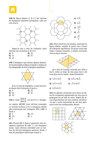 254
Na figura abaixo, A, B e C são vértices438.	
de hexágonos regulares justapostos, cada um
com área 8.
C
A
B
Segue-se que a área do triângulo cujos
vértices são os pontos A, B e C é:
As abelhas constroem seus favos na for-443.	
ma de recipientes aglomerados de cera que se
propagam um ao lado do outro. Depois de vá-
rios experimentos em uma colmeia, verificou-
-se que o corte transversal de um favo apre-
senta uma das configurações abaixo:
8a)	
12b)	
16c)	
20d)	
24e)	
O hexágono cujo interior aparece destaca-439.	
do em alaranjado na figura é regular e origina-se
da sobreposição de dois triângulos equiláteros.
Se k é a área do hexágono, a soma das áre-
as desses dois triângulos é igual a:
ka)	
2kb)	
3kc)	
4kd)	
5ke)	
A razão440.	
Área H
Área K
S
S
= =
18
6
3, em que H é o hexágo-
no regular ABCDEF (com vértices nomeados
no sentido horário) e K é o hexágono obtido
pela intersecção dos triângulos ACE e BDF, é
igual a:
2a)	
2,5b)	
3c)	
3,5d)	
4e)	
(Fuvest-SP) A figura representa sete he-441.	
xágonos regulares de lado 1 e um hexágono
maior, cujos vértices coincidem com os cen-
tros de seis dos hexágonos menores. Então, a
área do pentágono hachurado é igual a:
d1
d2
d3
a)	 3 3
b)	 2 3
c)	 3 3
2
d)	 3
e)	 3
2
Júlia construiu um losango, mostrado na442.	
figura abaixo, usando 16 peças com a forma
de triângulos equiláteros. As peças claras têm
todas o mesmo tamanho, o mesmo ocorrendo
com as peças escuras.
Se a área do losango montado por Júlia é
64 3, então as áreas de uma peça clara e de
uma peça escura valem, respectivamente:
a)	 3 3 9 3e .
b)	 3 3 11 3e .
c)	 2 3 6 3e .
d)	 2 3 18 3e .
e)	 3 25 3e .
 