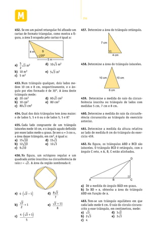 256
Se em um painel retangular foi afixado um452.	
cartaz de formato triangular, como mostra a fi-
gura, a área S ocupada pelo cartaz é igual a:
4 m S
120º
5 m
a)	
5
2
3 2m
10 mb)	 2
5 mc)	 2
d)	 10 3 2m
e)	 5 3 2m
Num triângulo qualquer, dois lados me-453.	
dem 10 cm e 8 cm, respectivamente, e o ân-
gulo por eles formado é de 30°. A área deste
triângulo mede:
20 cma)	 2
10 cmb)	 2
c)	 80 3 2cm
d)	 60 2 2cm
80 cme)	 2
Qual dos dois triângulos tem área maior:454.	
o de lados 5, 5 e 6 ou o de lados 5, 5 e 8?
Cada lado congruente de um triângulo455.	
isósceles mede 10 cm, e o ângulo agudo definido
por esses lados mede a graus. Se sen a = 3 cos a,
a área desse triângulo, em cm2, é igual a:
a)	 15 10
b)	 12 10
c)	 9 10
d)	 15 3
e)	 12 3
Na figura, um octógono regular e um456.	
quadrado estão inscritos na circunferência de
raio r = 2. A área da região sombreada é:
a)	 4 2 1⋅ −( )
b)	
2
2
1+
c)	
4 2 1
5
⋅ +( )
Determine a457.	 área do triângulo retângulo.
7 cm
4 cm
Determine a área do triângulo isósceles.458.	
10 cm 10 cm
6 cm
Determine a medida do raio da circun-459.	
ferência inscrita no triângulo de lados com
medidas 5 cm, 7 cm e 8 cm.
Determine a medida do raio da circunfe-460.	
rência circunscrita ao triângulo do exercício
anterior.
Determine a medida da altura relativa461.	
ao lado de medida 8 cm do triângulo do exer-
cício 459.
Na figura, os triângulos ABD e BCD são462.	
isósceles. O triângulo BCD é retângulo, com o
ângulo C reto, e A, B, C estão alinhados.
A B C
D
Dê a medida do ângulo BÂD em graus.a)	
Se BD = x, obtenha a área do triângulob)	
ABD em função de x.
Tem-se um triângulo equilátero em que463.	
cada lado mede 6 cm. O raio do círculo circuns-
crito a esse triângulo, em centímetros, mede:
a)	 3
2b)	 3
4c)	
3d)	 2
3e)	 3
d)	 8 2
7
e)	 2 11
8
+
 