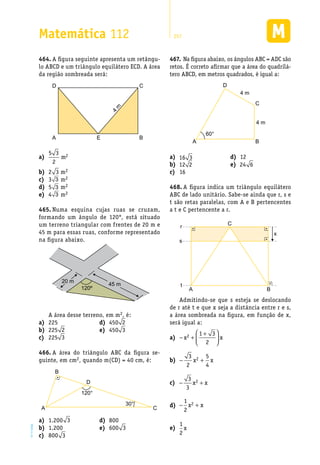 EM2D-11-34
Matemática 112 257
A figura seguinte apresenta um retângu-464.	
lo ABCD e um triângulo equilátero ECD. A área
da região sombreada será:
D C
4
m
A E B
a)	
5 3
2
2m
2b)	 3 m2
3c)	 3 m2
5d)	 3 m2
4e)	 3 m2
Numa esquina cujas ruas se cruzam,465.	
formando um ângulo de 120°, está situado
um terreno triangular com frentes de 20 m e
45 m para essas ruas, conforme representado
na figura abaixo.
20 m
45 m
120º
A área desse terreno, em m2, é:
Na figura abaixo, os ângulos ABC = ADC são467.	
retos. É correto afirmar que a área do quadrilá-
tero ABCD, em metros quadrados, é igual a:
60°
A B
C
D
4 m
4 m
225a)	
225b)	 2
225c)	 3
450d)	 2
450e)	 3
A área do triângulo ABC da figura se-466.	
guinte, em cm2, quando m(CD) = 40 cm, é:
120°
30°
A C
D
B
1.200a)	 3
1.200b)	
800c)	 3
800d)	
600e)	 3
a)	 16 3
b)	 12 2
16c)	
12d)	
e)	 24 6
A figura indica um triângulo equilátero468.	
ABC de lado unitário. Sabe-se ainda que r, s e
t são retas paralelas, com A e B pertencentes
a t e C pertencente a r.
t
A B
C
r
s
x
Admitindo-se que s esteja se deslocando
de r até t e que x seja a distância entre r e s,
a área sombreada na figura, em função de x,
será igual a:
a)	 − +
+




x x2 1 3
2
b)	 − +
3
2
5
4
2x x
c)	 − +
3
3
2x x
d)	 − +
1
2
2x x
e)	
1
2
x
 