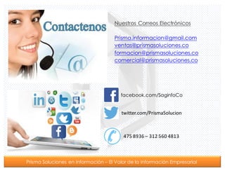 Prisma Soluciones en Información – El Valor de la Información Empresarial
Nuestros Correos Electrónicos
Prisma.informacion@gmail.com
ventas@prismasoluciones.co
formacion@prismasoluciones.co
comercial@prismasoluciones.co
facebook.com/SaginfoCo
twitter.com/PrismaSolucion
475	
  8936	
  – 312	
  560	
  4813
 