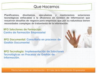 Prisma Soluciones en Información – El Valor de la Información Empresarial
Que Hacemos
BPO Soluciones de Formacion:
Centro de Formación Empresarial
Planificamos, diseñamos, ejecutamos y mantenemos soluciones
tecnológicas enfocadas a la eficiencia en Gestión de Informacion que
resuelven desafíos de negocio para empresas que por su naturaleza tienen
necesidades complejas de tratamiento de la información:
BPO Documental: Consultoría en procesos de
Gestión Documental
BPO Tecnología: Implementación de Soluciones
Tecnológicas en Procesos de Gestión de
Información.
 
