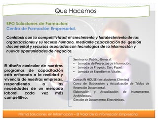 Prisma Soluciones en Información – El Valor de la Información Empresarial
Que Hacemos
BPO Soluciones de Formacion:
Centro de Formación Empresarial.
Contribuir con la competitividad,el crecimiento y fortalecimiento de las
organizaciones y su recurso humano, mediante capacitación de gestión
documental y recursos asociados con tecnologías de la información y
nuevas oportunidades de negocios.
El diseño curricular de nuestros
programas de capacitación
está enfocado a la realidad y
vivencia de nuestras empresas,
respondiendo a las
necesidades de un mercado
laboral cada vez más
competitivo.
Seminarios Publico General:
• Jornadas de Proyectos deInformación.
• Jornada de Proyecto Cero Papel.
• Jornada de Expedientes Vitales.
Cursos IN HOUSE (Instalaciones Clientes)
Curso de Elaboración y Actualización de Tablas de
Retención Documental.
Elaboración y Actualización de Instrumentos
Archivísticos.
Gestión de Documentos Electrónicos.
 