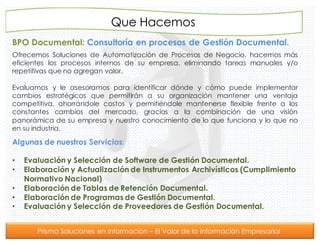 Prisma Soluciones en Información – El Valor de la Información Empresarial
BPO Documental: Consultoría en procesos de Gestión Documental.
Que Hacemos
Ofrecemos Soluciones de Automatización de Procesos de Negocio, hacemos más
eficientes los procesos internos de su empresa, eliminando tareas manuales y/o
repetitivas que no agregan valor.
Evaluamos y le asesoramos para identificar dónde y cómo puede implementar
cambios estratégicos que permitirán a su organización mantener una ventaja
competitiva, ahorrándole costos y permitiéndole mantenerse flexible frente a los
constantes cambios del mercado, gracias a la combinación de una visión
panorámica de su empresa y nuestro conocimiento de lo que funciona y lo que no
en su industria.
Algunas de nuestros Servicios:
• Evaluación y Selección de Software de Gestión Documental.
• Elaboración y Actualización de Instrumentos Archivísticos (Cumplimiento
Normativo Nacional)
• Elaboración de Tablas de Retención Documental.
• Elaboración de Programas de Gestión Documental.
• Evaluación y Selección de Proveedores de Gestión Documental.
 