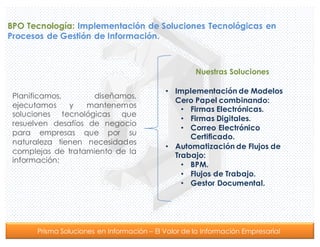 Prisma Soluciones en Información – El Valor de la Información Empresarial
BPO Tecnología: Implementación de Soluciones Tecnológicas en
Procesos de Gestión de Información.
Planificamos, diseñamos,
ejecutamos y mantenemos
soluciones tecnológicas que
resuelven desafíos de negocio
para empresas que por su
naturaleza tienen necesidades
complejas de tratamiento de la
información:
Nuestras Soluciones
• Implementación de Modelos
Cero Papel combinando:
• Firmas Electrónicas.
• Firmas Digitales.
• Correo Electrónico
Certificado.
• Automatización de Flujos de
Trabajo:
• BPM.
• Flujos de Trabajo.
• Gestor Documental.
 