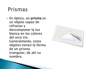    En óptica, un prisma es
    un objeto capaz de
    refractar y
    descomponer la luz
    blanca en los colores
    del arco iris.
    Generalmente, estos
    objetos tienen la forma
    de un prisma
    triangular, de ahí su
    nombre.
 