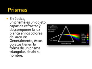    En óptica,
    un prisma es un objeto
    capaz de refractar y
    descomponer la luz
    blanca en los colores
    del arco iris.
    Generalmente, estos
    objetos tienen la
    forma de un prisma
    triangular, de ahí su
    nombre.
 