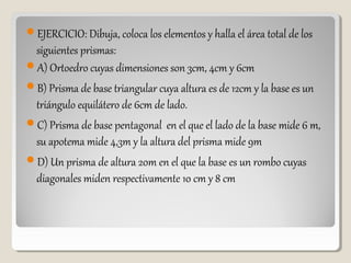 EJERCICIO: Dibuja, coloca los elementos y halla el área total de los
siguientes prismas:
A) Ortoedro cuyas dimensiones son 3cm, 4cm y 6cm
B) Prisma de base triangular cuya altura es de 12cm y la base es un
triángulo equilátero de 6cm de lado.
C) Prisma de base pentagonal en el que el lado de la base mide 6 m,
su apotema mide 4,3m y la altura del prisma mide 9m
D) Un prisma de altura 20m en el que la base es un rombo cuyas
diagonales miden respectivamente 10 cm y 8 cm
 