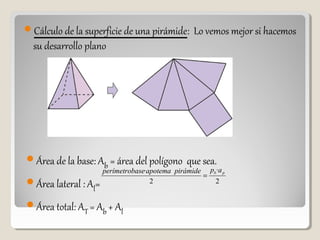 Cálculo de la superficie de una pirámide: Lo vemos mejor si hacemos
su desarrollo plano
Área de la base: Ab = área del polígono que sea.
Área lateral : Al=
Área total: AT = Ab + Al
2
·
2
· pb appirámideapotemaaseperímetrob
=
 