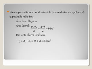 Si en la pirámide anterior el lado de la base mide 6m y la apotema de
la pirámide mide 8m:
Área base: l·l=36 m2
Área lateral:
Por tanto el área total será:
2
96
2
8·24
2
·
m
ap pb
==
2
1329636 mAAA lbt =+=+=
 