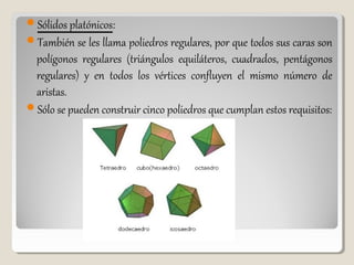 Sólidos platónicos:
También se les llama poliedros regulares, por que todos sus caras son
polígonos regulares (triángulos equiláteros, cuadrados, pentágonos
regulares) y en todos los vértices confluyen el mismo número de
aristas.
Sólo se pueden construir cinco poliedros que cumplan estos requisitos:
 