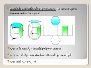 Cálculo de la superficie de un prisma recto: Lo vemos mejor si
hacemos su desarrollo plano
Área de la base: Ab = área del polígono que sea.
Área lateral : Al= perímetro base· altura del prisma= Pb·h
Área total: AT = 2·Ab + Al
 