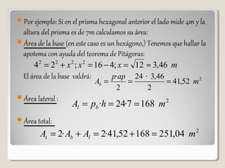 Por ejemplo: Si en el prisma hexagonal anterior el lado mide 4m y la
altura del prisma es de 7m calculamos su área:
Área de la base (en este caso es un hexágono,) Tenemos que hallar la
apotema con ayuda del teorema de Pitágoras:
El área de la base valdrá:
Área lateral :
Área total:
2
52,41
2
46,3·24
2
·
m
app
Ab ===
mxxx 46,312;416;24 2222
≈=−=+=
2
1687·24· mhpA bl ===
2
04,25116852,41·2·2 mAAA lbt =+=+=
 