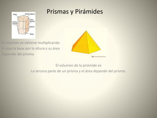 Prismas y Pirámides
El volumen se obtiene multiplicando
El área la base por la altura y su área
Depende del prisma.
El volumen de la pirámide es
La tercera parte de un prisma y el área depende del prisma.
 