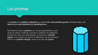 Los prismas
Recordemos que los poliedros son cuerpos geométricos cuyas
caras son planas. Todas las caras de un poliedro son polígonos.
Cuando sus caras son todas iguales, se trata de un poliedro
regular; si en cambio sus caras son diferentes, nos encontramos
frente a un poliedro irregular, como en el caso del prisma.
Los prismas son poliedros irregulares que tienen dos caras paralelas iguales, llamadas bases, y el
resto de sus caras (laterales) son paralelogramos.
 