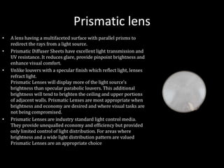 Prismatic lens
• A lens having a multifaceted surface with parallel prisms to
redirect the rays from a light source.
• Prismatic Diffuser Sheets have excellent light transmission and
UV resistance. It reduces glare, provide pinpoint brightness and
enhance visual comfort.
• Unlike louvers with a specular finish which reflect light, lenses
refract light.
Prismatic Lenses will display more of the light source's
brightness than specular parabolic louvers. This additional
brightness will tend to brighten the ceiling and upper portions
of adjacent walls. Prismatic Lenses are most appropriate when
brightness and economy are desired and where visual tasks are
not being compromised.
• Prismatic Lenses are industry standard light control media.
They provide unequalled economy and efficiency but provided
only limited control of light distribution. For areas where
brightness and a wide light distribution pattern are valued
Prismatic Lenses are an appropriate choice
 