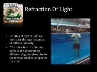 Refraction Of Light
• Bending of rays of light as
they pass through materials
of different density.
• The refraction of different
parts of the spectrum to
different degrees gives rise to
the formation of color spectra
(prisms).
 