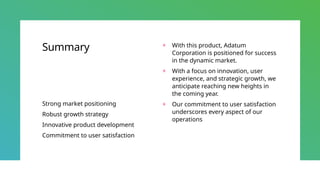Summary
Strong market positioning
Robust growth strategy
Innovative product development
Commitment to user satisfaction
+ With this product, Adatum
Corporation is positioned for success
in the dynamic market.
+ With a focus on innovation, user
experience, and strategic growth, we
anticipate reaching new heights in
the coming year.
+ Our commitment to user satisfaction
underscores every aspect of our
operations
 