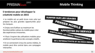 Mobile 
Thinking 
5 
tendances 
pour 
développer 
la 
créa6vité 
mobile 
en 
2015 
• 
Le 
mobile 
est 
un 
pe3t 
écran 
mais 
celui 
qui 
propose 
les 
plus 
grandes 
opportunités 
pour 
les 
marques. 
• 
L’enjeu 
est 
d’u3liser 
au 
maximum 
les 
fonc3onnalités 
na3ves 
du 
mobile 
pour 
créer 
des 
expériences 
innovantes. 
• 
Il 
faut 
s’inspirer 
des 
u3lisa3ons 
mobiles 
pour 
améliorer 
la 
per3nence 
des 
concepts 
créa3fs. 
• 
En 
se 
connectant 
à 
tous 
les 
autres 
médias, 
le 
mobile 
peut 
être 
central 
dans 
une 
campagne 
interac3ve. 
www.prismamediasolu3ons.com 11 
 