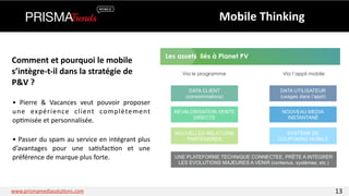 Comment 
et 
pourquoi 
le 
mobile 
s’intègre-­‐t-­‐il 
dans 
la 
stratégie 
de 
P&V 
? 
• 
Pierre 
& 
Vacances 
veut 
pouvoir 
proposer 
une 
expérience 
client 
complètement 
op3misée 
et 
personnalisée. 
• 
Passer 
du 
spam 
au 
service 
en 
intégrant 
plus 
d’avantages 
pour 
une 
sa3sfac3on 
et 
une 
préférence 
de 
marque 
plus 
forte. 
Mobile 
Thinking 
www.prismamediasolu3ons.com 13 
 