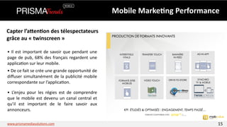 Mobile 
Marke6ng 
Performance 
Capter 
l’aPen6on 
des 
télespectateurs 
grâce 
au 
« 
twinscreen 
» 
• 
Il 
est 
important 
de 
savoir 
que 
pendant 
une 
page 
de 
pub, 
68% 
des 
français 
regardent 
une 
applica3on 
sur 
leur 
mobile. 
• 
De 
ce 
fait 
se 
crée 
une 
grande 
opportunité 
de 
diffuser 
simultanément 
de 
la 
publicité 
mobile 
correspondante 
sur 
l’applica3on. 
• 
L’enjeu 
pour 
les 
régies 
est 
de 
comprendre 
que 
le 
mobile 
est 
devenu 
un 
canal 
central 
et 
qu’il 
est 
important 
de 
le 
faire 
savoir 
aux 
annonceurs. 
www.prismamediasolu3ons.com 15 
 